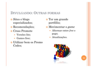 DIVULGANDO: OUTRAS FORMAS
  Sitese blogs                 Ter um grande
   especializados;               portfólio;
  Recomendações;               Movimentar o game

  Cross Promote                    Alternar entre free e
       Versões lite;                pago;
       Games free;                 Atualizações.

  Utilizar    bem os Promo
  Codes;



                                                             32
 