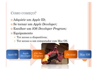 COMO COMEÇO?
   Adquirir um Apple ID;
   Se tornar um Apple Developer;

   Escolher um iOS Developer Program;

   Equipamento
         Ter acesso a dispositivos;
         Ter acesso a um computador com Mac OS.



             Apple      iOS Dev.
Apple ID
            Developer   Program               Devices   Mac OS
                                                          9
 
