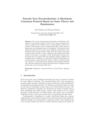 Towards True Decentralization: A Blockchain
Consensus Protocol Based on Game Theory and
Randomness
Naif Alzahrani and Nirupama Bulusu
Portland State University, Portland OR 97207, USA
{nalza2,nbulusu}@pdx.edu
Abstract. One of the fundamental characteristics of blockchain tech-
nology is the consensus protocol. Most of the current consensus pro-
tocols are PoW (Proof of Work) based, or ﬁxed-validators based. Nev-
ertheless, PoW requires massive computational eﬀort, which results in
high energy and computing resources consumption. Alternatively, ﬁxed-
validators protocols rely on ﬁxed, static validators responsible for vali-
dating all newly proposed blocks, which opens the door for adversaries
to launch several attacks on these validators such as DDoS and eclipse
attacks. In this paper, we propose a truly decentralized consensus pro-
tocol that does not require PoW and randomly employs a diﬀerent set
of diﬀerent size of validators on each block’s proposal. Additionally, our
protocol utilizes a game theoretical model to enforce the honest valida-
tors’ behavior by rewarding honest validators and penalizing dishonest
ones. We have analyzed our protocol and shown that it mitigates various
attacks that current protocols suﬀer from.
Keywords: Blockchain · Consensus Protocol · Game Theory · Random-
ness.
1 Introduction
Over the last few years, blockchain technology has been an attractive solution
for many diﬀerent industries. The reasoning behind this is the transparency,
security, quality assurance, global peer-to-peer transactions, and decentralization
that blockchain technology provides [17]. Despite its potential to elevate security,
as with all new technologies, security risks can be found beneath the hype [19].
Moreover, blockchain technology has introduced new kinds of attacks such as
block withholding and selﬁsh mining attacks. Such attacks occur for various
incentives, mostly ﬁnancial. To defend against such attacks and to strengthen
blockchain security, game theory stands out as a potentially powerful means.
Fundamentally, a blockchain is a public, distributed ledger that contains
chained blocks, each of which is made up of several transactions. These blocks are
validated globally and transparently to guarantee security. This validation has
to be executed without the need for a central authority. Instead, the blocks are
 