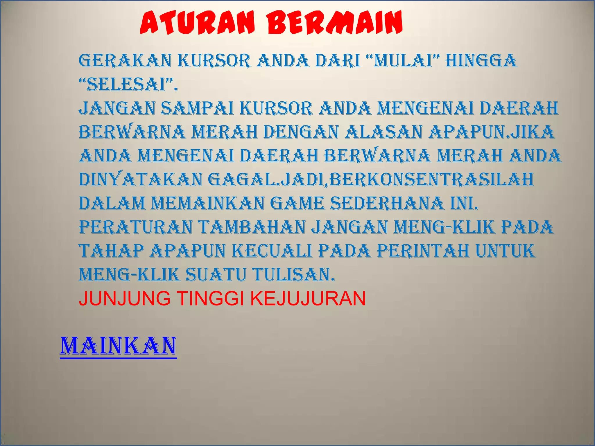 ATURAN BERMAIN
GERAKAN KURSOR ANDA DARI “MULAI” HINGGA
“SELESAI”.
JANGAN SAMPAI KURSOR ANDA MENGENAI DAERAH
BERWARNA MERAH DENGAN ALASAN APAPUN.JIKA
ANDA MENGENAI DAERAH BERWARNA MERAH ANDA
DINYATAKAN GAGAL.JADI,BERKONSENTRASILAH
DALAM MEMAINKAN GAME SEDERHANA INI.
PERATURAN TAMBAHAN JANGAN MENG-KLIK PADA
TAHAP APAPUN KECUALI PADA PERINTAH UNTUK
MENG-KLIK suatu tulisan.
JUNJUNG TINGGI KEJUJURAN
MAINKAN