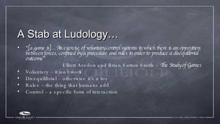 A Stab at Ludology… <ul><li>“ [a game is]…An exercise of voluntary control systems in which there is an opposition between...