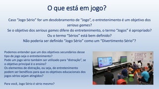O que está em jogo?
Caso “Jogo Sério” for um desdobramento de “Jogo”, o entretenimento é um objetivo dos
serious games?
Se o objetivo dos serious games difere do entretenimento, o termo “Jogos” é apropriado?
Ou o termo “Sérios” está bem definido?
Não poderia ser definido “Jogo Sério” como um “Divertimento Sério”?
Podemos entender que um dos objetivos secundários desse
tipo de jogo seja o entretenimento?
Pode um jogo sério também ser utilizado para “distração”, se
o objetivo principal é o ensino?
Os elementos de distração, ou seja, de entretenimento
podem ser benéficos para que os objetivos educacionais dos
jogos sérios sejam atingidos?
Para você, Jogo Sério é sério mesmo?
 