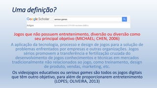 Uma definição?
Jogos que não possuem entretenimento, diversão ou diversão como
seu principal objetivo (MICHAEL; CHEN, 2006)
A aplicação da tecnologia, processo e design de jogos para a solução de
problemas enfrentados por empresas e outras organizações. Jogos
sérios promovem a transferência e fertilização cruzada do
desenvolvimento de jogos conhecimentos e técnicas em mercados
tradicionalmente não relacionados ao jogo, como treinamento, design
de produto, vendas, marketing, etc.
Os videojogos educativos ou serious games são todos os jogos digitais
que têm outro objetivo, para além de proporcionarem entretenimento
(LOPES; OLIVEIRA, 2013)
 