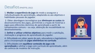 Desafios(PIVOTTO, 2012)
1. Moldar a experiência de jogo de modo a assegurar a
individualização do aprendizado, adaptando-os aos objetivos e
habilidades pessoais do jogador.
2. Obter abordagens tecnológicas que diminuam os custos de
desenvolvimento dos jogos, permitindo a criação de histórias e
jogos para diferentes domínios de aprendizado a partir de
componentes comuns – ou seja, obtenção de reusabilidade no
desenvolvimento.
3. Definir e utilizar critérios objetivos para medir a satisfação,
motivação e progresso do aprendizado do jogador.
4. Dificuldade em obter apoio de pais, educadores e legisladores
para a incorporação de jogos eletrônicos no currículo.
5. Dificuldades em equilibrar conteúdo de jogo e de
aprendizado e alinhar o jogo com currículo de aprendizado, além
de carência de modelos de instrução.
 