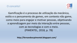 Gamificação é o processo de utilização da mecânica,
estilo e o pensamento de games, em contexto não game,
como meio para engajar e motivar pessoas, objetivando
a aprendizagem por meio da interação entre pessoas,
com as tecnologias e com o meio.
(PIMENTEL, 2018, p. 78)
O conceito!
http://fernandoscpimentel.blogspot.com/
 