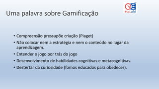 Uma palavra sobre Gamificação
• Compreensão pressupõe criação (Piaget)
• Não colocar nem a estratégia e nem o conteúdo no lugar da
aprendizagem.
• Entender o jogo por trás do jogo
• Desenvolvimento de habilidades cognitivas e metacognitivas.
• Destertar da curiosidade (fomos educados para obedecer).
 