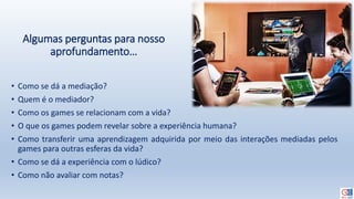 Algumas perguntas para nosso
aprofundamento…
• Como se dá a mediação?
• Quem é o mediador?
• Como os games se relacionam com a vida?
• O que os games podem revelar sobre a experiência humana?
• Como transferir uma aprendizagem adquirida por meio das interações mediadas pelos
games para outras esferas da vida?
• Como se dá a experiência com o lúdico?
• Como não avaliar com notas?
 