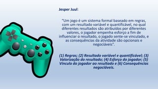 Jesper Juul:
“Um jogo é um sistema formal baseado em regras,
com um resultado variável e quantificável, no qual
diferentes resultados são atribuídos por diferentes
valores, o jogador empenha esforço a fim de
influenciar o resultado, o jogado sente-se vinculado, e
as consequências da atividade são opcionais e
negociáveis”.
(1) Regras; (2) Resultado variável e quantificável; (3)
Valorização do resultado; (4) Esforço do jogador; (5)
Vínculo do jogador ao resultado e (6) Consequências
negociáveis.
 
