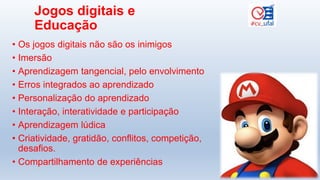Jogos digitais e
Educação
• Os jogos digitais não são os inimigos
• Imersão
• Aprendizagem tangencial, pelo envolvimento
• Erros integrados ao aprendizado
• Personalização do aprendizado
• Interação, interatividade e participação
• Aprendizagem lúdica
• Criatividade, gratidão, conflitos, competição,
desafios.
• Compartilhamento de experiências
 