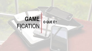 GAME
FICATION
O QUE É?
 