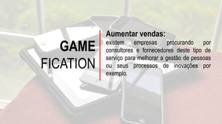 GAME
FICATION
Aumentar vendas:
existem empresas procurando por
consultores e fornecedores deste tipo de
serviço para melhorar a gestão de pessoas
ou seus processos de inovações por
exemplo.
 