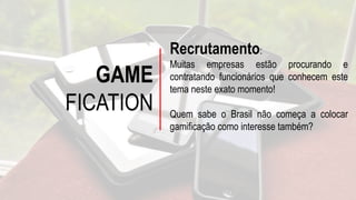 GAME
FICATION
Recrutamento:
Muitas empresas estão procurando e
contratando funcionários que conhecem este
tema neste exato momento!
Quem sabe o Brasil não começa a colocar
gamificação como interesse também?
 