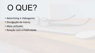 O QUE?
• Advertising + Videogame;
• Divulgação da marca;
• Meio utilizado;
• Relação com a Publicidade.
 