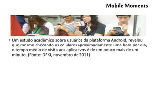 MobileMoments
• Um estudo acadêmico sobre usuários da plataforma Android, revelou
que mesmo checando os celulares aproximadamente uma hora por dia,
o tempo médio de visita aos aplicativos é de um pouco mais de um
minuto. (Fonte: DFKI, novembro de 2011)
 
