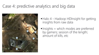 Case 4: predictive analytics and big data
Halo 4 - Hadoop HDInsight for getting
insights from raw data
Insights = which modes are preferred
by gamers; session of the length;
amount of kills, etc
 