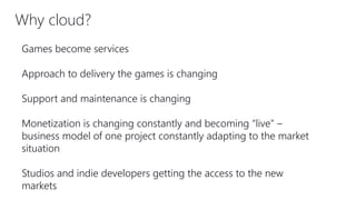 Why cloud?
Games become services
Approach to delivery the games is changing
Support and maintenance is changing
Monetization is changing constantly and becoming “live” –
business model of one project constantly adapting to the market
situation
Studios and indie developers getting the access to the new
markets
 