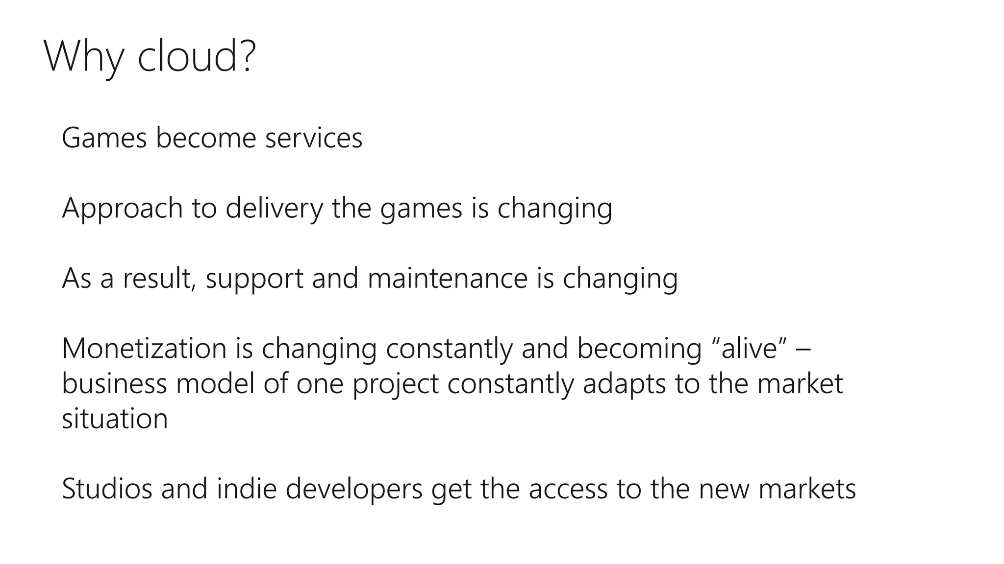 Why cloud?
Games become services
Approach to delivery the games is changing
As a result, support and maintenance is changing
Monetization is changing constantly and becoming “alive” –
business model of one project constantly adapts to the market
situation
Studios and indie developers get the access to the new markets
 