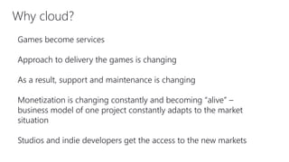Why cloud?
Games become services
Approach to delivery the games is changing
As a result, support and maintenance is changing
Monetization is changing constantly and becoming “alive” –
business model of one project constantly adapts to the market
situation
Studios and indie developers get the access to the new markets
 