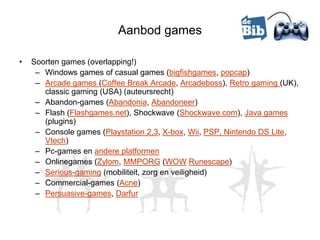 Aanbod games

•   Soorten games (overlapping!)
     – Windows games of casual games (bigfishgames, popcap)
     – Arcade games (Coffee Break Arcade, Arcadeboss), Retro gaming (UK),
       classic gaming (USA) (auteursrecht)
     – Abandon-games (Abandonia, Abandoneer)
     – Flash (Flashgames.net), Shockwave (Shockwave.com), Java games
       (plugins)
     – Console games (Playstation 2,3, X-box, Wii, PSP, Nintendo DS Lite,
       Vtech)
     – Pc-games en andere platformen
     – Onlinegames (Zylom, MMPORG (WOW Runescape)
     – Serious-gaming (mobiliteit, zorg en veiligheid)
     – Commercial-games (Acne)
     – Persuasive-games, Darfur
 