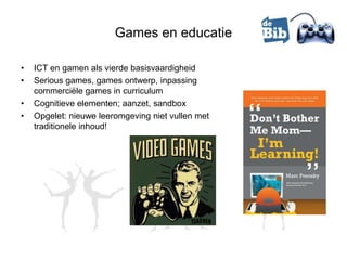Games en educatie

•   ICT en gamen als vierde basisvaardigheid
•   Serious games, games ontwerp, inpassing
    commerciële games in curriculum
•   Cognitieve elementen; aanzet, sandbox
•   Opgelet: nieuwe leeromgeving niet vullen met
    traditionele inhoud!
 
