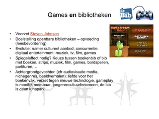 Games en bibliotheken

•   Voorzet Steven Johnson
•   Doelstelling openbare bibliotheken – opvoeding
    (leesbevordering)
•   Evolutie: ruimer cultureel aanbod, concurrentie
    digitaal entertainment: muziek, tv, film, games
•   Spiegeleffect nodig? Keuze tussen boekenbib of bib
    met boeken, strips, muziek, film, games, bordspellen,
    partituren,…
•   Achtergrondgevechten (cfr audiovisuele media,
    nichegenres, beeldverhalen): liefde voor het
    boekenvak, verzet tegen nieuwe technologie, gameplay
    is moeilijk meetbaar, jongerencultuurfenomeen, de bib
    is geen lunapark
 