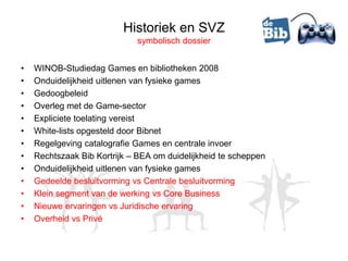 Historiek en SVZ
                             symbolisch dossier


•   WINOB-Studiedag Games en bibliotheken 2008
•   Onduidelijkheid uitlenen van fysieke games
•   Gedoogbeleid
•   Overleg met de Game-sector
•   Expliciete toelating vereist
•   White-lists opgesteld door Bibnet
•   Regelgeving catalografie Games en centrale invoer
•   Rechtszaak Bib Kortrijk – BEA om duidelijkheid te scheppen
•   Onduidelijkheid uitlenen van fysieke games
•   Gedeelde besluitvorming vs Centrale besluitvorming
•   Klein segment van de werking vs Core Business
•   Nieuwe ervaringen vs Juridische ervaring
•   Overheid vs Privé
 