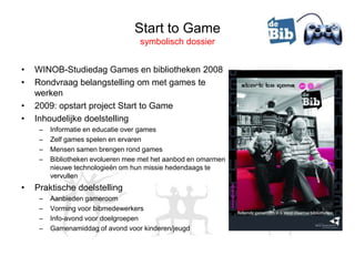 Start to Game
                                   symbolisch dossier


•   WINOB-Studiedag Games en bibliotheken 2008
•   Rondvraag belangstelling om met games te
    werken
•   2009: opstart project Start to Game
•   Inhoudelijke doelstelling
     –   Informatie en educatie over games
     –   Zelf games spelen en ervaren
     –   Mensen samen brengen rond games
     –   Bibliotheken evolueren mee met het aanbod en omarmen
         nieuwe technologieën om hun missie hedendaags te
         vervullen
•   Praktische doelstelling
     –   Aanbieden gameroom
     –   Vorming voor bibmedewerkers
     –   Info-avond voor doelgroepen
     –   Gamenamiddag of avond voor kinderen/jeugd
 
