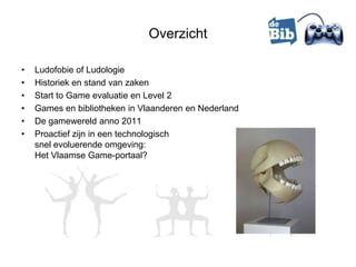 Overzicht

•   Ludofobie of Ludologie
•   Historiek en stand van zaken
•   Start to Game evaluatie en Level 2
•   Games en bibliotheken in Vlaanderen en Nederland
•   De gamewereld anno 2011
•   Proactief zijn in een technologisch
    snel evoluerende omgeving:
    Het Vlaamse Game-portaal?
 