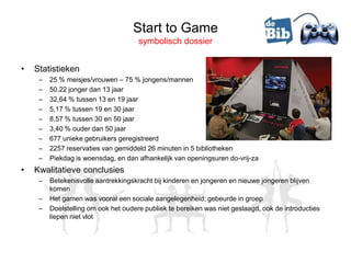 Start to Game
                                      symbolisch dossier


•   Statistieken
     –   25 % meisjes/vrouwen – 75 % jongens/mannen
     –   50,22 jonger dan 13 jaar
     –   32,64 % tussen 13 en 19 jaar
     –   5,17 % tussen 19 en 30 jaar
     –   8,57 % tussen 30 en 50 jaar
     –   3,40 % ouder dan 50 jaar
     –   677 unieke gebruikers geregistreerd
     –   2257 reservaties van gemiddeld 26 minuten in 5 bibliotheken
     –   Piekdag is woensdag, en dan afhankelijk van openingsuren do-vrij-za
•   Kwalitatieve conclusies
     –   Betekenisvolle aantrekkingskracht bij kinderen en jongeren en nieuwe jongeren blijven
         komen
     –   Het gamen was vooral een sociale aangelegenheid; gebeurde in groep
     –   Doelstelling om ook het oudere publiek te bereiken was niet geslaagd, ook de introducties
         liepen niet vlot
 