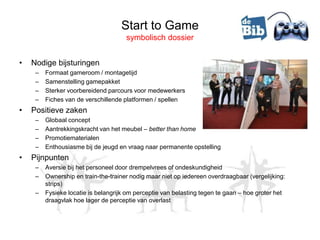 Start to Game
                                      symbolisch dossier


•   Nodige bijsturingen
     –   Formaat gameroom / montagetijd
     –   Samenstelling gamepakket
     –   Sterker voorbereidend parcours voor medewerkers
     –   Fiches van de verschillende platformen / spellen
•   Positieve zaken
     –   Globaal concept
     –   Aantrekkingskracht van het meubel – better than home
     –   Promotiematerialen
     –   Enthousiasme bij de jeugd en vraag naar permanente opstelling
•   Pijnpunten
     –   Aversie bij het personeel door drempelvrees of ondeskundigheid
     –   Ownership en train-the-trainer nodig maar niet op iedereen overdraagbaar (vergelijking:
         strips)
     –   Fysieke locatie is belangrijk om perceptie van belasting tegen te gaan – hoe groter het
         draagvlak hoe lager de perceptie van overlast
 