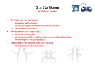 Start to Game
                                     symbolisch dossier


•   Aversie van het personeel
     –   Leescultuur vs Beeldcultuur
     –   Samenstelling personeelsbestand : leeftijd en geslacht
     –   De stilte wordt doorbroken
•   Verderzetten van het project
     –   Financiële overbrugging
     –   Weinig expertise / tijd: moeilijk voor kleine en middelgrote bibliotheken
     –   Kleinschaligheid vs Expertiseopbouw
•   Identificatie van bibliotheken met games
     –   Weinig interesse in de info-avonden
 
