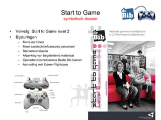 Start to Game
                                   symbolisch dossier


•   Vervolg: Start to Game level 2
•   Bijsturingen
     –   Move en Kinect
     –   Meer aandacht infosessies personeel
     –   Sterkere evaluatie
     –   Afwerking van begeleidend materiaal
     –   Opstarten Gametoernooi Beste Bib Gamer
     –   Aanvulling met Game-Flightcase
 