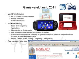 Gamewereld anno 2011

•   Marktverschuiving
     –   PC – Consoles – Online – Mobiel
     –   Nieuwe consoles?
     –   Handheld Consoles
•   Marktverbreding
     –   Social Software gaming
     –   Applications
     –   Cloudgaming en Onlinegaming
     –   Nwe businessmodellen met Micro-Payments en sequels
     –   Gamification: het proces om gameplay en gametechnologie te gebruiken om problemen op
         te lossen en gebruikers te stimuleren
     –   Serious Games – Retro Gaming – Art gaming – indie gaming
•   Game-based learning
 