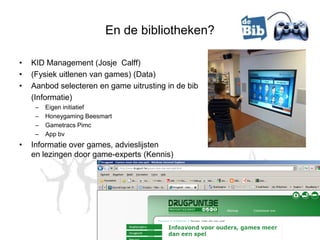 En de bibliotheken?

•   KID Management (Josje Calff)
•   (Fysiek uitlenen van games) (Data)
•   Aanbod selecteren en game uitrusting in de bib
    (Informatie)
     –   Eigen initiatief
     –   Honeygaming Beesmart
     –   Gametracs Pimc
     –   App bv
•   Informatie over games, advieslijsten
    en lezingen door game-experts (Kennis)
 