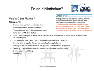 En de bibliotheken?
                                                            LinkedIn Groups
•   Vlaams Game Platform?                                   •Group: Virtuality: SIG Serious Gaming, Virtuele
                                                            Werelden en Simulaties gericht op HBO & WO
•   Oorsprong:                                              Jantina Huizenga has started a discussion:
    –   De toekomst van het gamen is online                 Docenten gezocht die games inzetten in de les.
                                                            Volgens mij moeten ze er zijn, maar waar? Als je
    –   Groeiend aanbod met keuzestress                     wilt delen hoe je games in zet in de les en wat je
    –   Versterking van de fysieke mogelijkheden            ervaringen hiermee zijn, stuur me dan een berichtje.
    –   Let’s Game / Martine Delfos
    –   Symposium over gamen en autisme ihkv de publicatie Gamen en autisme door Herm Kisjes
        en Erno Mijland
    –   Studiedossier Next Level over online spelplatformen voor de jeugd
    –   Populariteit van spellenluiken van social software platformen
    –   Strategie van consoleplatformen en opkomst van arcade en minigames
    –   Weinig tot geen gecontroleerde omgevingen (Mybee, Mediasmarties)
    –   Buffer tegen vervlakking
    –   De praktijk




                                    Provincie West-Vlaanderen
 
