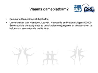 Vlaams gameplatform?

•   Seminarie Gamedidactiek bij Surfnet
•   Universiteiten van Nijmegen, Leuven, Newcastle en Pretoria krijgen 500000
    Euro subsidie om taalgames te ontwikkelen om jongeren en volwassenen te
    helpen om een vreemde taal te leren
 