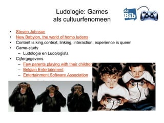 Ludologie: Games
                         als cultuurfenomeen
•   Steven Johnson
•   New Babylon, the world of homo ludens
•   Content is king,context, linking, interaction, experience is queen
•   Game-study
     – Ludologie en Ludologists
•   Cijfergegevens
     – Few parents playing with their children
     – Belgian Entertainment
     – Entertainment Software Association
 