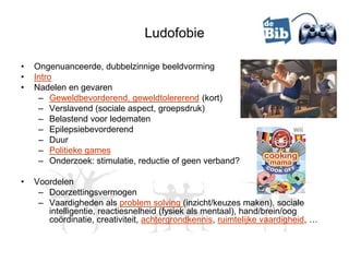 Ludofobie

•   Ongenuanceerde, dubbelzinnige beeldvorming
•   Intro
•   Nadelen en gevaren
     – Geweldbevorderend, geweldtolererend (kort)
     – Verslavend (sociale aspect, groepsdruk)
     – Belastend voor ledematen
     – Epilepsiebevorderend
     – Duur
     – Politieke games
     – Onderzoek: stimulatie, reductie of geen verband?

•   Voordelen
     – Doorzettingsvermogen
     – Vaardigheden als problem solving (inzicht/keuzes maken), sociale
       intelligentie, reactiesnelheid (fysiek als mentaal), hand/brein/oog
       coördinatie, creativiteit, achtergrondkennis, ruimtelijke vaardigheid, …
 