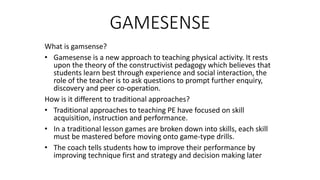 GAMESENSE 
What is gamsense? 
• Gamesense is a new approach to teaching physical activity. It rests 
upon the theory of the constructivist pedagogy which believes that 
students learn best through experience and social interaction, the 
role of the teacher is to ask questions to prompt further enquiry, 
discovery and peer co-operation. 
How is it different to traditional approaches? 
• Traditional approaches to teaching PE have focused on skill 
acquisition, instruction and performance. 
• In a traditional lesson games are broken down into skills, each skill 
must be mastered before moving onto game-type drills. 
• The coach tells students how to improve their performance by 
improving technique first and strategy and decision making later 
 