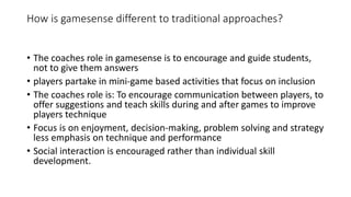 How is gamesense different to traditional approaches? 
• The coaches role in gamesense is to encourage and guide students, 
not to give them answers 
• players partake in mini-game based activities that focus on inclusion 
• The coaches role is: To encourage communication between players, to 
offer suggestions and teach skills during and after games to improve 
players technique 
• Focus is on enjoyment, decision-making, problem solving and strategy 
less emphasis on technique and performance 
• Social interaction is encouraged rather than individual skill 
development. 
 