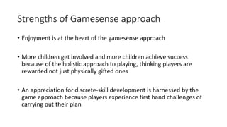 Strengths of Gamesense approach 
• Enjoyment is at the heart of the gamesense approach 
• More children get involved and more children achieve success 
because of the holistic approach to playing, thinking players are 
rewarded not just physically gifted ones 
• An appreciation for discrete-skill development is harnessed by the 
game approach because players experience first hand challenges of 
carrying out their plan 
 