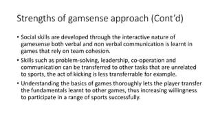 Strengths of gamsense approach (Cont’d) 
• Social skills are developed through the interactive nature of 
gamesense both verbal and non verbal communication is learnt in 
games that rely on team cohesion. 
• Skills such as problem-solving, leadership, co-operation and 
communication can be transferred to other tasks that are unrelated 
to sports, the act of kicking is less transferrable for example. 
• Understanding the basics of games thoroughly lets the player transfer 
the fundamentals learnt to other games, thus increasing willingness 
to participate in a range of sports successfully. 
 