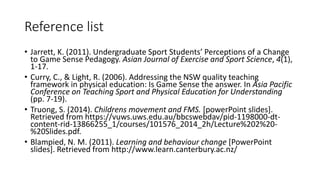 Reference list 
• Jarrett, K. (2011). Undergraduate Sport Students’ Perceptions of a Change 
to Game Sense Pedagogy. Asian Journal of Exercise and Sport Science, 4(1), 
1-17. 
• Curry, C., & Light, R. (2006). Addressing the NSW quality teaching 
framework in physical education: Is Game Sense the answer. In Asia Pacific 
Conference on Teaching Sport and Physical Education for Understanding 
(pp. 7-19). 
• Truong, S. (2014). Childrens movement and FMS. [powerPoint slides]. 
Retrieved from https://vuws.uws.edu.au/bbcswebdav/pid-1198000-dt-content- 
rid-13866255_1/courses/101576_2014_2h/Lecture%202%20- 
%20Slides.pdf. 
• Blampied, N. M. (2011). Learning and behaviour change [PowerPoint 
slides]. Retrieved from http://www.learn.canterbury.ac.nz/ 
