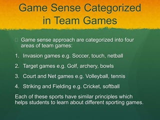 Game Sense Categorized 
in Team Games 
 Game sense approach are categorized into four 
areas of team games: 
1. Invasion games e.g. Soccer, touch, netball 
2. Target games e.g. Golf, archery, bowls 
3. Court and Net games e.g. Volleyball, tennis 
4. Striking and Fielding e.g. Cricket, softball 
Each of these sports have similar principles which 
helps students to learn about different sporting games. 
 