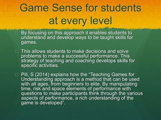 Game Sense for students 
at every level 
 By focusing on this approach it enables students to 
understand and develop ways to be taught skills for 
games. 
 This allows students to make decisions and solve 
problems to make a successful performance. This 
strategy of teaching and coaching develops skills for 
specific activities. 
 Pill, S (2014) explains how the “Teaching Games for 
Understanding approach is a method that can be used 
with all ages, from beginners to elite. By manipulating 
time, risk and space elements of performance with 
questions to make participants think through the various 
aspects of performance, a rich understanding of the 
game is developed”. 
 