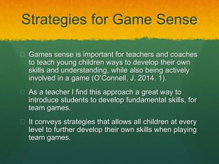 Strategies for Game Sense 
 Games sense is important for teachers and coaches 
to teach young children ways to develop their own 
skills and understanding, while also being actively 
involved in a game (O’Connell, J. 2014. 1). 
 As a teacher I find this approach a great way to 
introduce students to develop fundamental skills, for 
team games. 
 It conveys strategies that allows all children at every 
level to further develop their own skills when playing 
team games. 
 