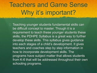 Teachers and Game Sense 
Why it’s important? 
 Teaching younger students fundamental skills can 
be difficult concept to master. Though it is a 
requirement to teach these younger students these 
skills, the PDHPE Syllabus is a great way to further 
develop these skills. This syllabus gives guidance 
into each stages of a child’s development. It gives 
teachers and coaches step by step information in 
how to incorporate development skills. The 
programs have subject matter that allows students 
from K-6 that will be addressed throughout their own 
schooling programs. 
 