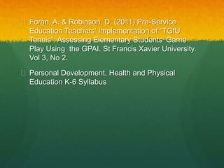  Foran, A. & Robinson, D. (2011) Pre-Service 
Education Teachers’ Implementation of “TGfU 
Tennis”: Assessing Elementary Students’ Game 
Play Using the GPAI. St Francis Xavier University. 
Vol 3, No 2. 
 Personal Development, Health and Physical 
Education K-6 Syllabus 
