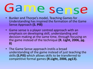 • Bunker and Thorpe’s model, Teaching Games for 
Understanding has inspired the formation of the Game 
Sense Approach (S. Pill) 
• Game sense is a player centred approach with an 
emphasis on developing skill, understanding and 
decision making at the same time, through focusing on 
the game instead of the technique (R. Light, 2006, pg. 
8) 
• The Game Sense approach instils a broad 
understanding of the game instead of just teaching the 
skills (S.Pill) which allows skills to be transferred to 
competitive formal games (R.Light, 2006, pg13). 
 