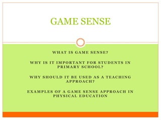 GAME SENSE 
WHAT IS GAME SENSE? 
WHY IS IT IMPORTANT FOR STUDENTS IN 
PRIMARY SCHOOL? 
WHY SHOULD IT BE USED AS A TEACHING 
APPROACH? 
EXAMPLES OF A GAME SENSE APPROACH IN 
PHYSICAL EDUCATION 
 